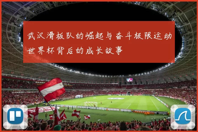 武汉滑板队的崛起与奋斗极限运动世界杯背后的成长故事