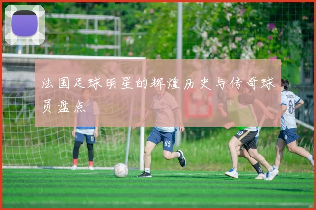 法国足球明星的辉煌历史与传奇球员盘点