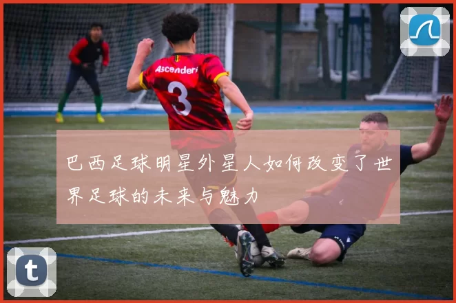 巴西足球明星外星人如何改变了世界足球的未来与魅力