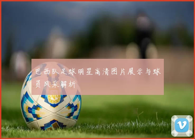 巴西队足球明星高清图片展示与球员风采解析