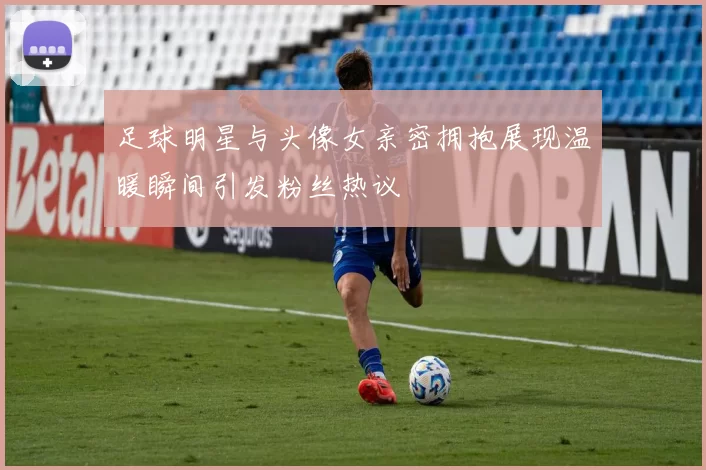 足球明星与头像女亲密拥抱展现温暖瞬间引发粉丝热议