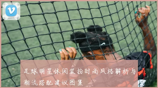 足球明星休闲装扮时尚风格解析与潮流搭配建议图集