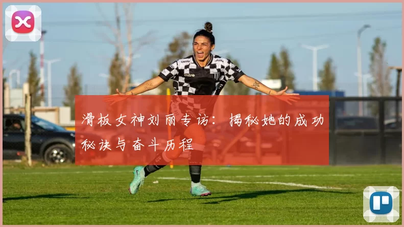 滑板女神刘丽专访：揭秘她的成功秘诀与奋斗历程