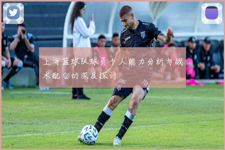 上海篮球队球员个人能力分析与战术配合的深度探讨