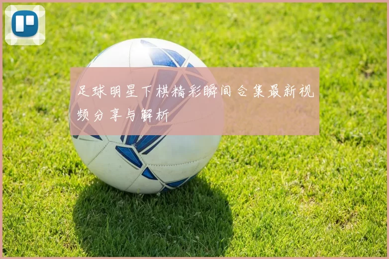足球明星下棋精彩瞬间合集最新视频分享与解析