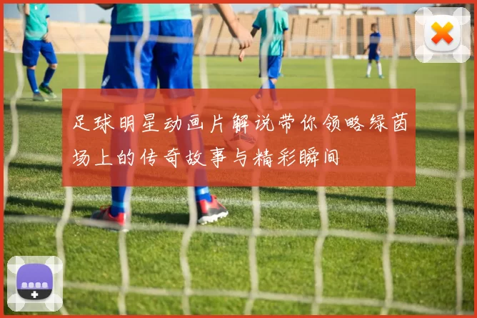 足球明星动画片解说带你领略绿茵场上的传奇故事与精彩瞬间