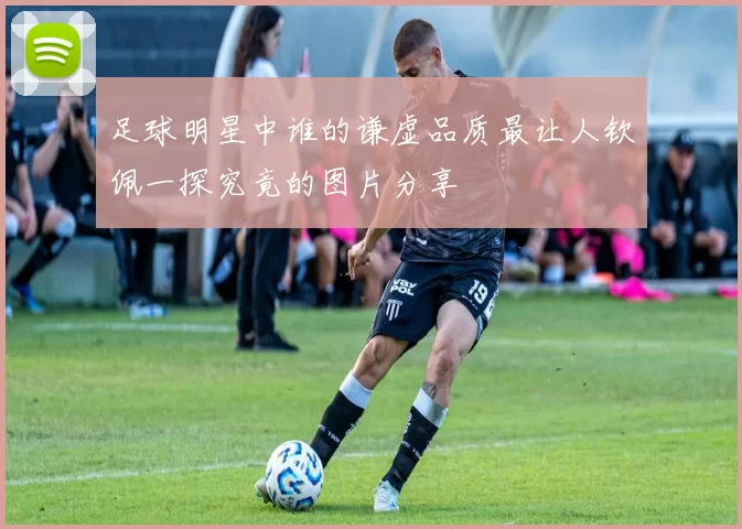 足球明星中谁的谦虚品质最让人钦佩一探究竟的图片分享