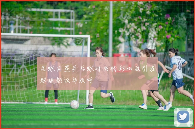 足球巨星乒乓球对决精彩回放引发球迷热议与欢呼