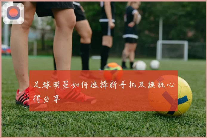 足球明星如何选择新手机及换机心得分享