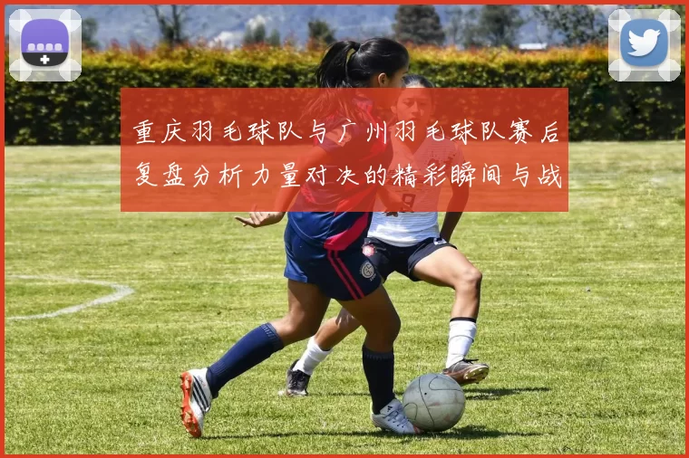 重庆羽毛球队与广州羽毛球队赛后复盘分析力量对决的精彩瞬间与战术解析