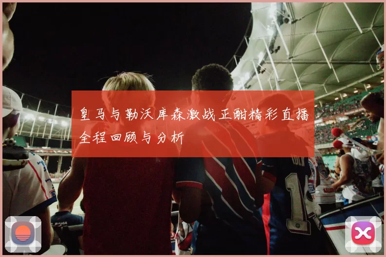 皇马与勒沃库森激战正酣精彩直播全程回顾与分析