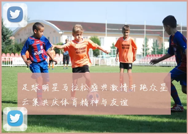 足球明星马拉松盛典激情开跑众星云集共庆体育精神与友谊