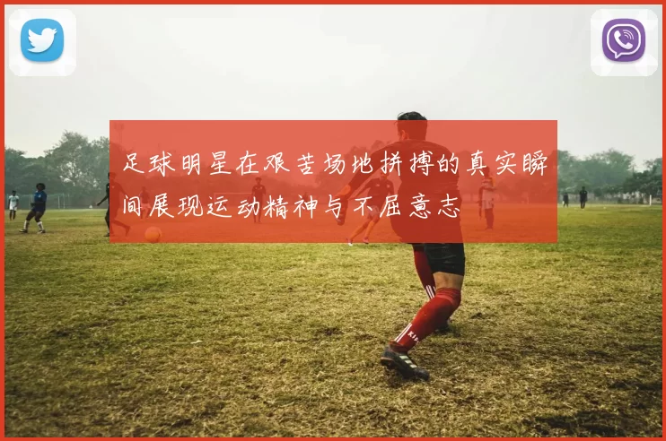 足球明星在艰苦场地拼搏的真实瞬间展现运动精神与不屈意志