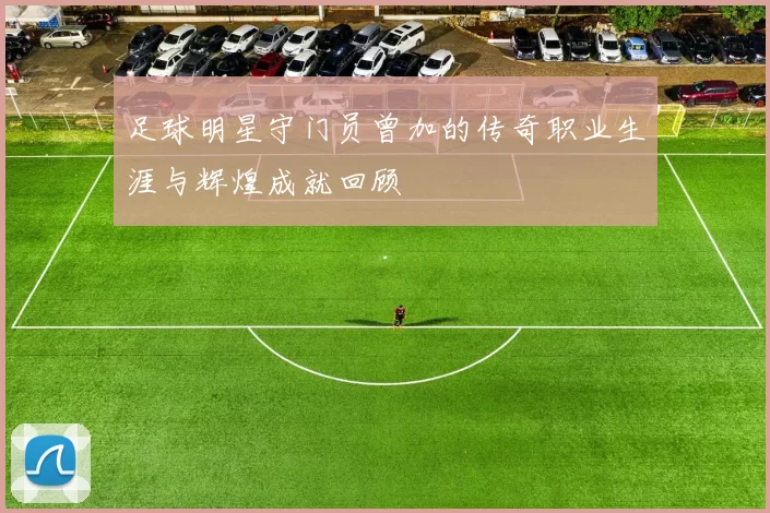 足球明星守门员曾加的传奇职业生涯与辉煌成就回顾