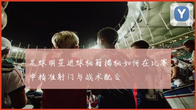 足球明星进球秘籍揭秘如何在比赛中精准射门与战术配合