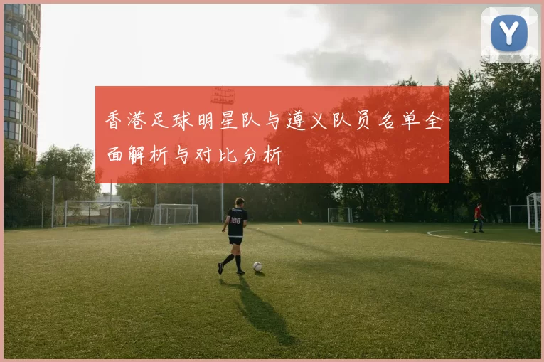 香港足球明星队与遵义队员名单全面解析与对比分析