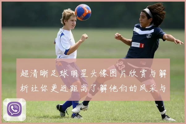 超清晰足球明星头像图片欣赏与解析让你更近距离了解他们的风采与魅力