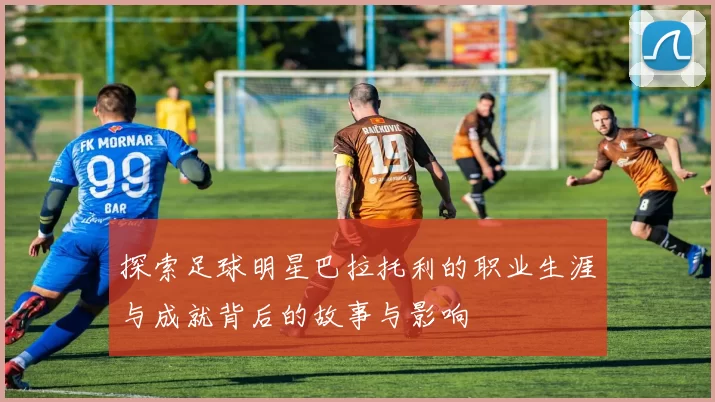 探索足球明星巴拉托利的职业生涯与成就背后的故事与影响