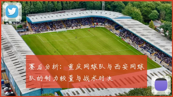 赛后分析：重庆网球队与西安网球队的耐力较量与战术对决
