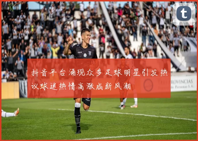 抖音平台涌现众多足球明星引发热议球迷热情高涨成新风潮