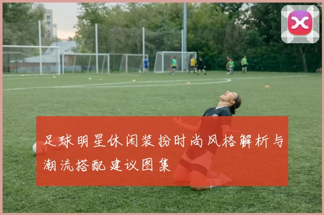 足球明星休闲装扮时尚风格解析与潮流搭配建议图集
