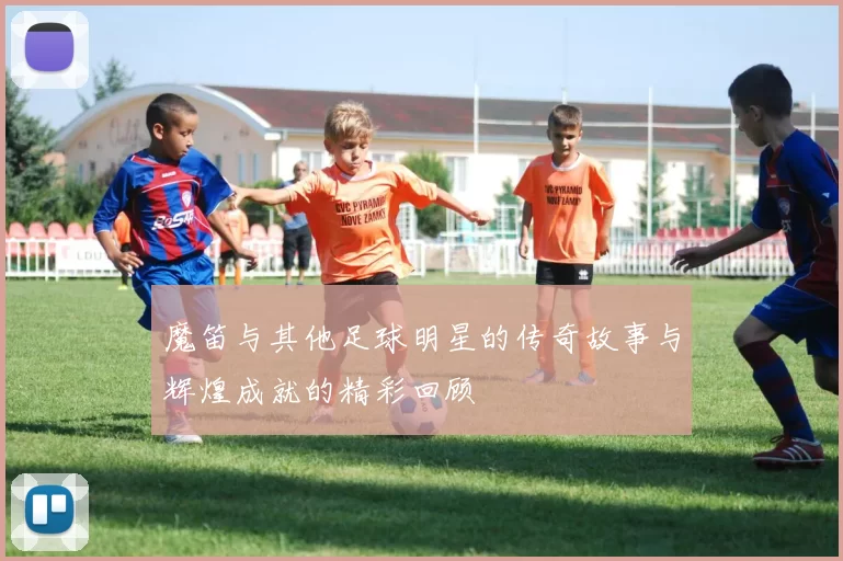 魔笛与其他足球明星的传奇故事与辉煌成就的精彩回顾