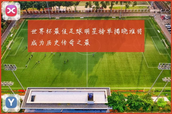 世界杯最佳足球明星榜单揭晓谁将成为历史传奇之最