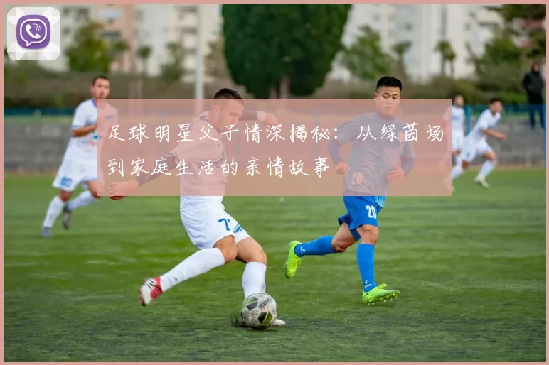 足球明星父子情深揭秘：从绿茵场到家庭生活的亲情故事