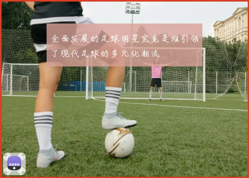 全面发展的足球明星究竟是谁引领了现代足球的多元化潮流