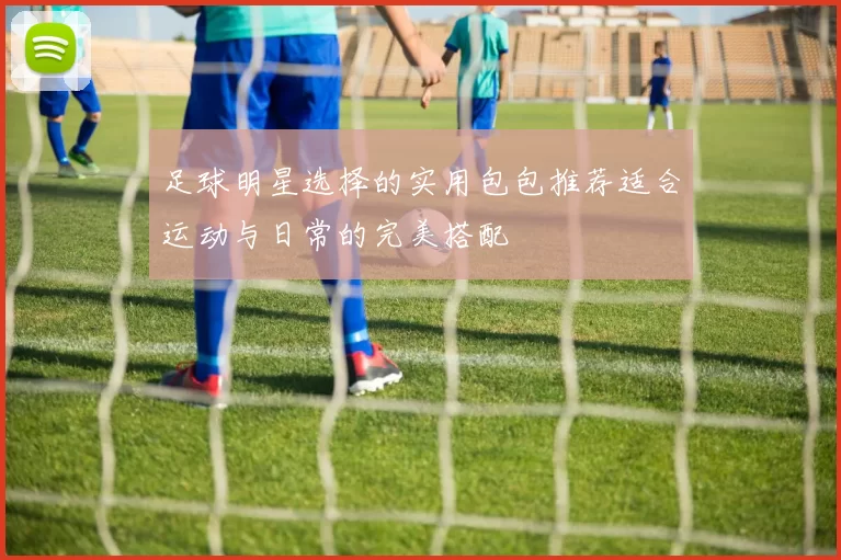 足球明星选择的实用包包推荐适合运动与日常的完美搭配