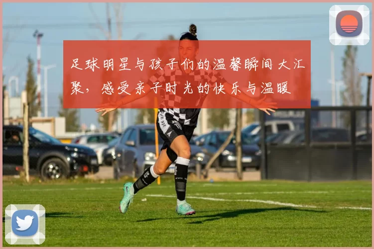 足球明星与孩子们的温馨瞬间大汇聚，感受亲子时光的快乐与温暖