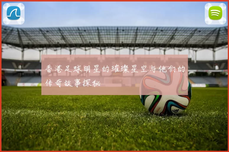 香港足球明星的璀璨星空与他们的传奇故事探秘