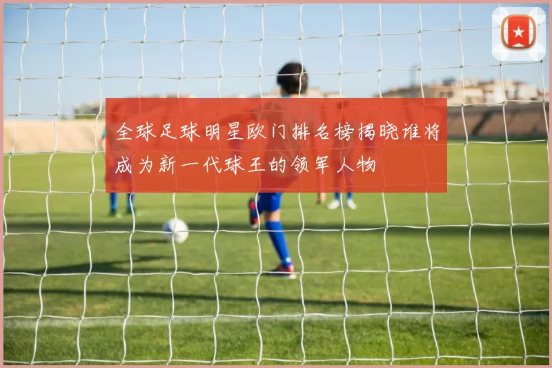全球足球明星欧门排名榜揭晓谁将成为新一代球王的领军人物