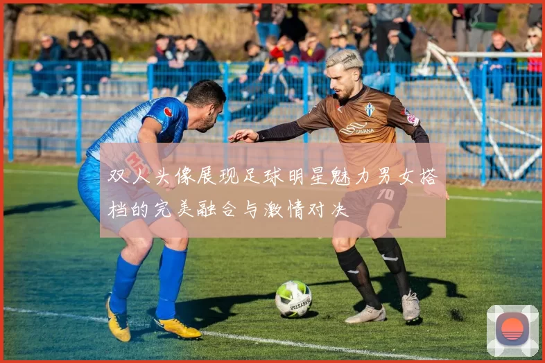 双人头像展现足球明星魅力男女搭档的完美融合与激情对决