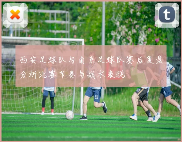 西安足球队与南京足球队赛后复盘分析比赛节奏与战术表现