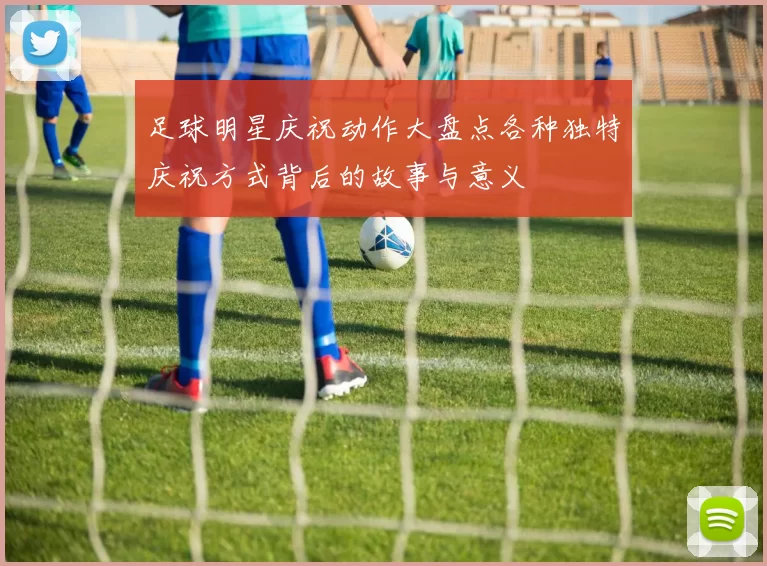 足球明星庆祝动作大盘点各种独特庆祝方式背后的故事与意义