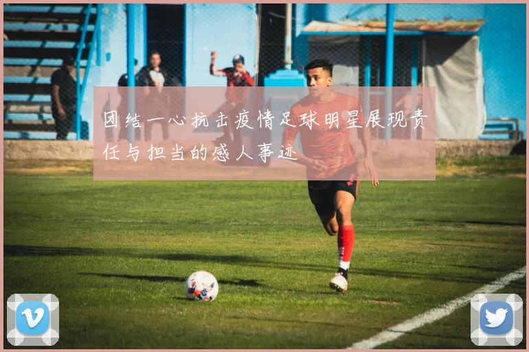 团结一心抗击疫情足球明星展现责任与担当的感人事迹