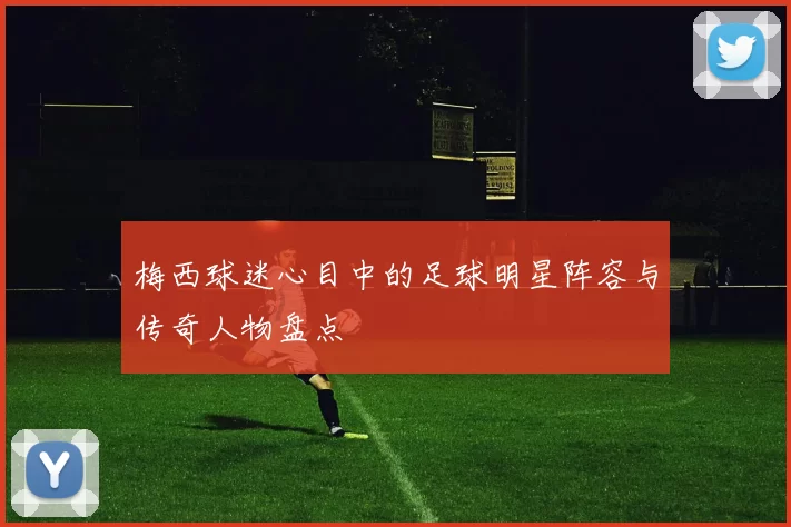 梅西球迷心目中的足球明星阵容与传奇人物盘点