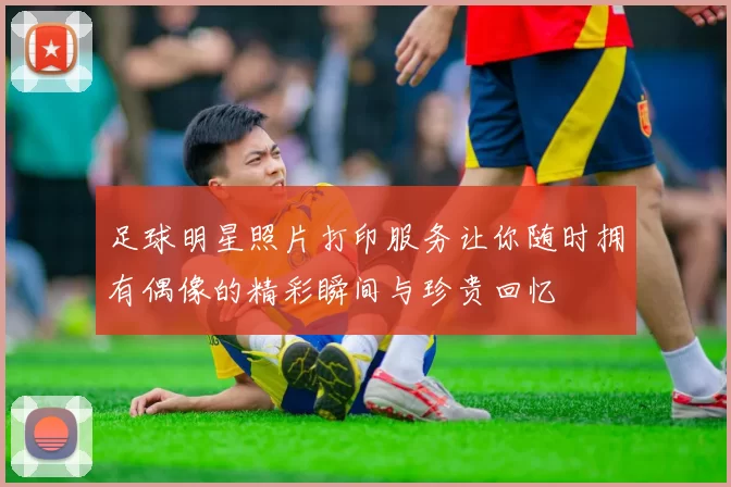 足球明星照片打印服务让你随时拥有偶像的精彩瞬间与珍贵回忆