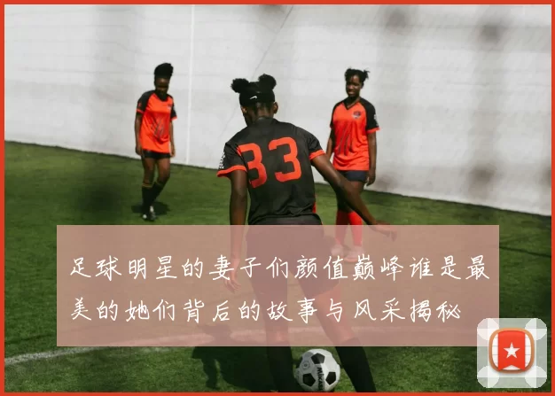 足球明星的妻子们颜值巅峰谁是最美的她们背后的故事与风采揭秘