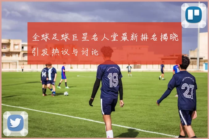 全球足球巨星名人堂最新排名揭晓引发热议与讨论