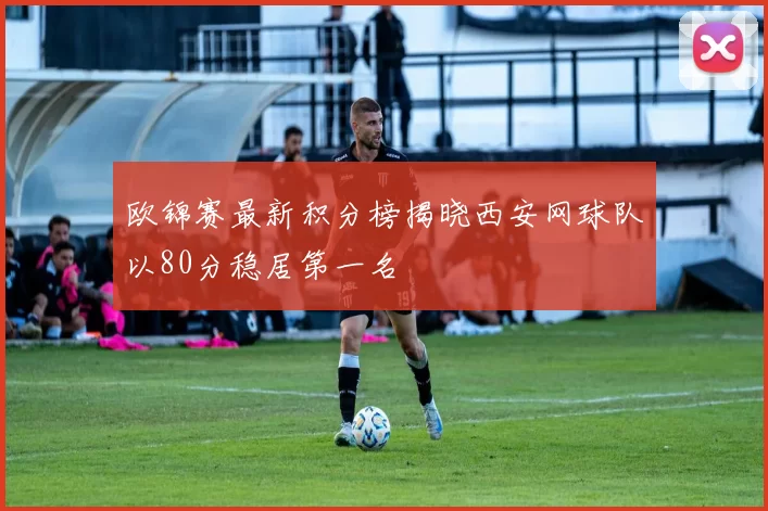 欧锦赛最新积分榜揭晓西安网球队以80分稳居第一名