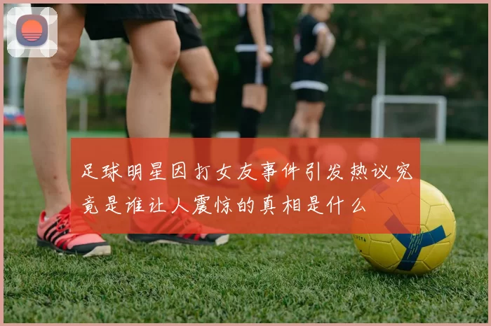 足球明星因打女友事件引发热议究竟是谁让人震惊的真相是什么