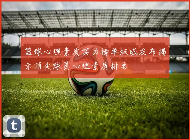 篮球心理素质实力榜单权威发布揭示顶尖球员心理素质排名