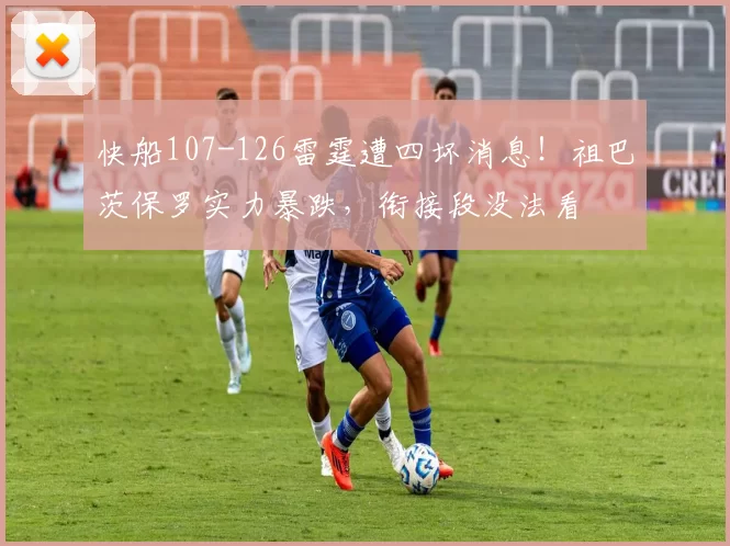 快船107-126雷霆遭四坏消息！祖巴茨保罗实力暴跌，衔接段没法看