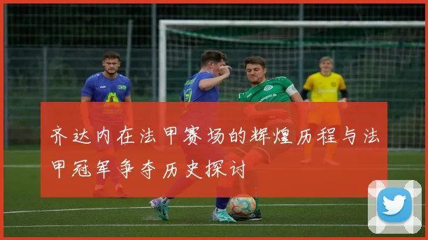 齐达内在法甲赛场的辉煌历程与法甲冠军争夺历史探讨
