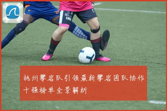 杭州攀岩队引领最新攀岩团队协作十强榜单全景解析