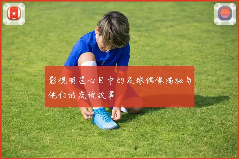 影视明星心目中的足球偶像揭秘与他们的友谊故事