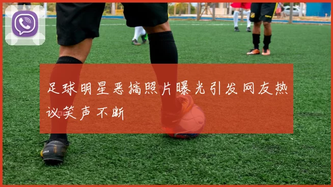 足球明星恶搞照片曝光引发网友热议笑声不断