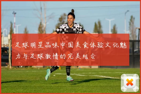 足球明星品味中国美食体验文化魅力与足球激情的完美结合